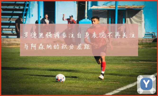 罗德里强调专注自身表现不再关注与阿森纳的积分差距