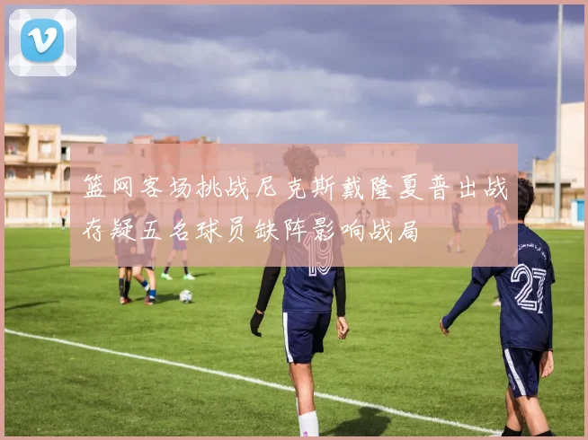 篮网客场挑战尼克斯戴隆夏普出战存疑五名球员缺阵影响战局