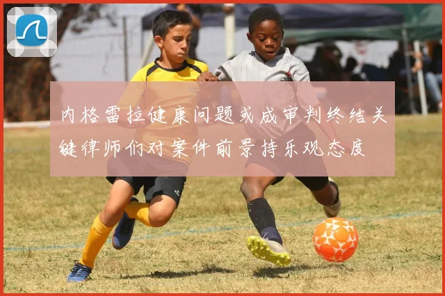 内格雷拉健康问题或成审判终结关键律师们对案件前景持乐观态度