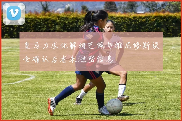 皇马力求化解姆巴佩与维尼修斯误会确认后者未泄密信息