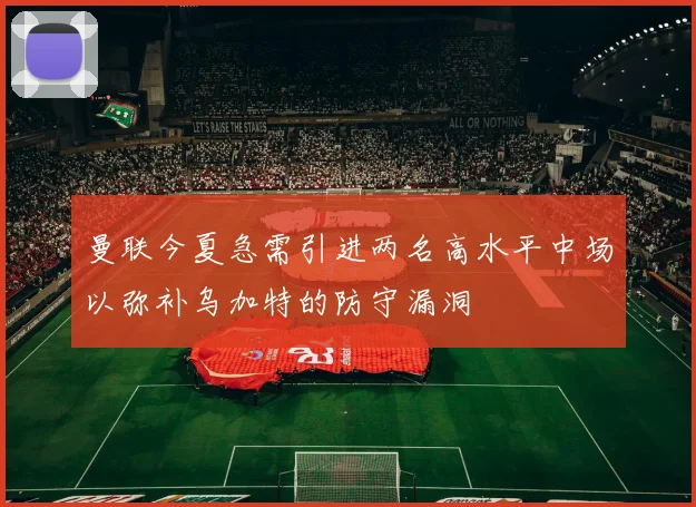 曼联今夏急需引进两名高水平中场以弥补乌加特的防守漏洞