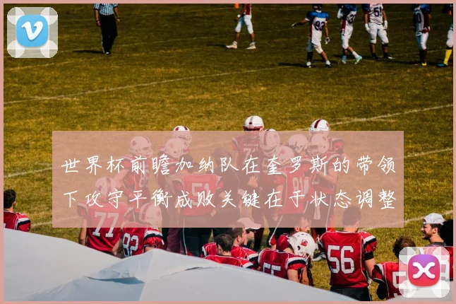 世界杯前瞻加纳队在奎罗斯的带领下攻守平衡成败关键在于状态调整