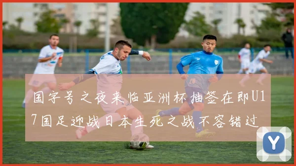国字号之夜来临亚洲杯抽签在即U17国足迎战日本生死之战不容错过