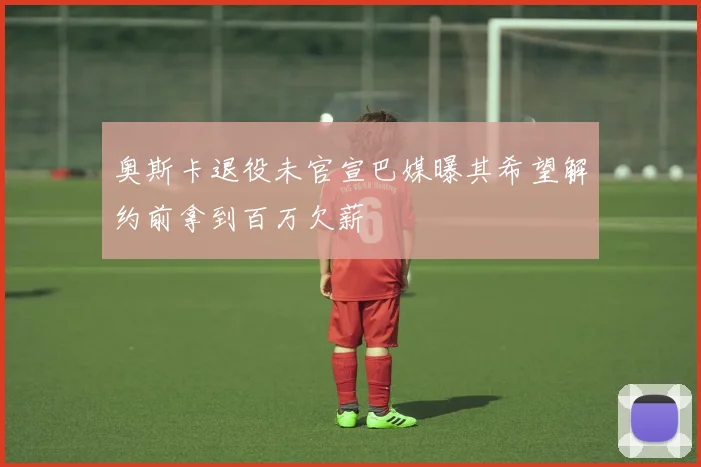 奥斯卡退役未官宣巴媒曝其希望解约前拿到百万欠薪