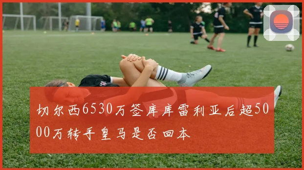 切尔西6530万签库库雷利亚后超5000万转手皇马是否回本