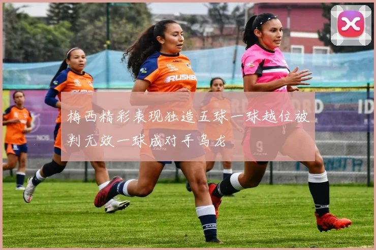 梅西精彩表现独造五球一球越位被判无效一球成对手乌龙
