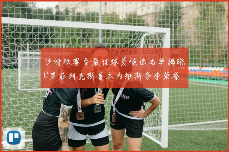 沙特联赛季最佳球员候选名单揭晓C罗菲利克斯鲁本内维斯争夺荣誉