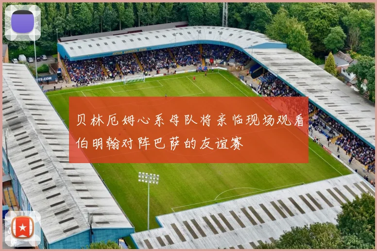 贝林厄姆心系母队将亲临现场观看伯明翰对阵巴萨的友谊赛
