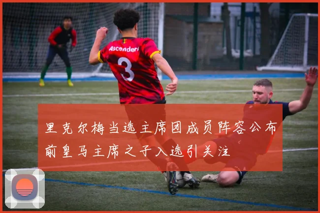 里克尔梅当选主席团成员阵容公布前皇马主席之子入选引关注