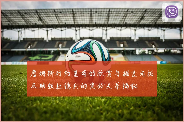 詹姆斯对约基奇的欣赏与掘金老板及助教杜德利的良好关系揭秘
